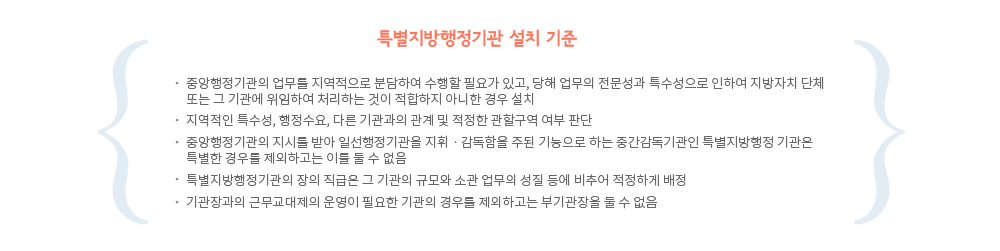 특별지방행정기관 설치기준
1.중앙행정기관의 업무를 지역적으로 분담하여 수행할 필요가 있고, 당해 업무의 전문성과 특수성으로 인하여 지방자치 단체 또는 그 기관에 위임하여 처리하는 것이 적합하지 아니한 경우 설치
2.지역적인 특수성, 행정수요, 다른 기관과의 관계 및 적정한 관할구역 여부 판단
3.중앙행정기관의 지시를 받아 일선행정기관을 지휘ㆍ감독함을 주된 기능으로 하는 중간감독기관인 특별지방행정 기관은 특별한 경우를 제외하고는 이를 둘 수 없음
4.특별지방행정기관의 장의 직급은 그 기관의 규모와 소관 업무의 성질 등에 비추어 적정하게 배정
5.기관장과의 근무교대제의 운영이 필요한 기관의 경우를 제외하고는 부기관장을 둘 수 없음