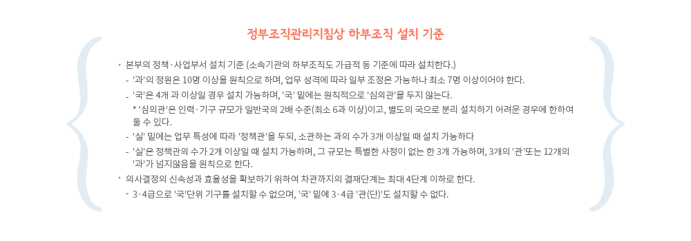 정부조직관리지침상 하부조직 설치기준
1.본부의 정책·사업부서 설치 기준 (소속기관의 하부조직도 가급적 동 기준에 따라 설치한다.)
- '과'의 정원은 10명 이상을 원칙으로 하며, 업무 성격에 따라 일부 조정은 가능하나 최소 7명 이상이어야 한다.
- '국'은 4개 과 이상일 경우 설치 가능하며, '국' 밑에는 원칙적으로 '심의관'을 두지 않는다.
※ '심의관'은 인력·기구 규모가 일반국의 2배 수준(최소 6과 이상)이고, 별도의 국으로 분리 설치하기 어려운 경우에 한하여 둘 수 있다.
- '실' 밑에는 업무 특성에 따라 '정책관'을 두되, 소관하는 과의 수가 3개 이상일 때 설치 가능하다
- '실'은 정책관의 수가 2개 이상일 때 설치 가능하며, 그 규모는 특별한 사정이 없는 한 3개 가능하며,개의 '관'또는 12개의 '과'가 넘지않음을 원칙으로 한다.
2.의사결정의 신속성과 효율성을 확보하기 위하여 차관까지의 결재단계는 최대 4단계 이하로 한다.
- 3·4급으로 '국'단위 기구를 설치할 수 없으며, '국' 밑에 3·4급 '관(단)'도 설치할 수 없다.
